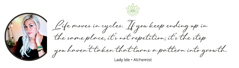 "Life moves in cycles. If you keep ending up in the same place, it’s not repetition; it’s the step you haven’t taken that turns a pattern into growth."
Lady Ide • Alchemist